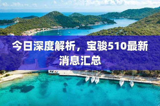 今日深度解析，寶駿510最新消息匯總