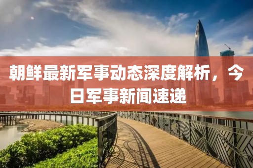 朝鮮最新軍事動(dòng)態(tài)深度解析，今日軍事新聞速遞