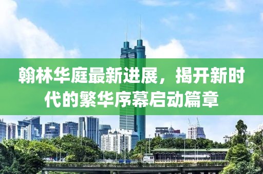 翰林華庭最新進展，揭開新時代的繁華序幕啟動篇章