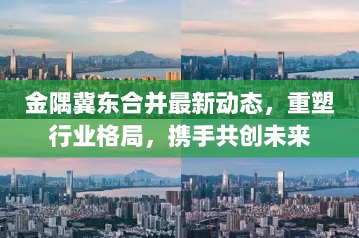 金隅冀東合并最新動態(tài)，重塑行業(yè)格局，攜手共創(chuàng)未來