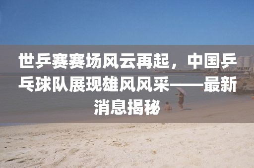 世乒賽賽場風(fēng)云再起，中國乒乓球隊展現(xiàn)雄風(fēng)風(fēng)采——最新消息揭秘