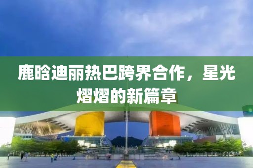 鹿晗迪麗熱巴跨界合作，星光熠熠的新篇章