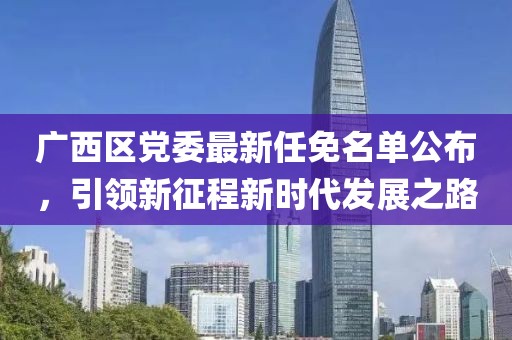 廣西區(qū)黨委最新任免名單公布，引領(lǐng)新征程新時代發(fā)展之路