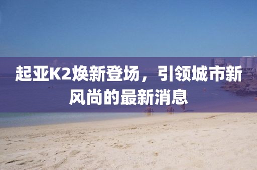 起亞K2煥新登場，引領(lǐng)城市新風尚的最新消息