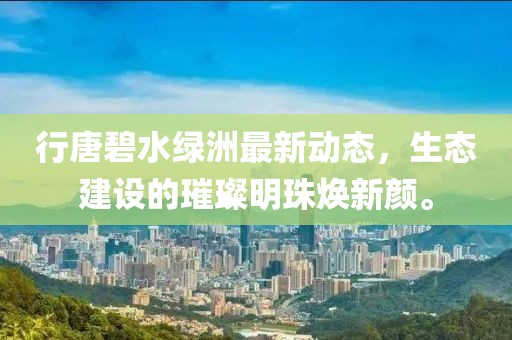 行唐碧水綠洲最新動態(tài)，生態(tài)建設(shè)的璀璨明珠煥新顏。