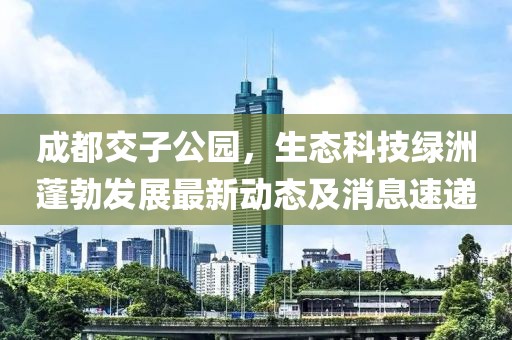成都交子公園，生態(tài)科技綠洲蓬勃發(fā)展最新動態(tài)及消息速遞