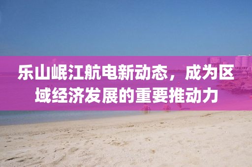 樂(lè)山岷江航電新動(dòng)態(tài)，成為區(qū)域經(jīng)濟(jì)發(fā)展的重要推動(dòng)力