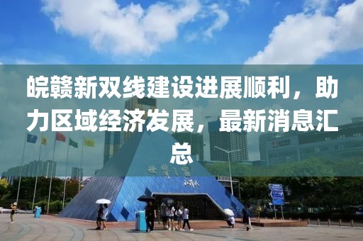 皖贛新雙線(xiàn)建設(shè)進(jìn)展順利，助力區(qū)域經(jīng)濟(jì)發(fā)展，最新消息匯總