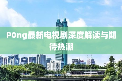 P0ng最新電視劇深度解讀與期待熱潮