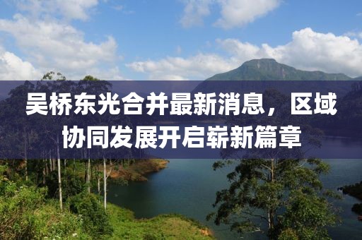 吳橋東光合并最新消息，區(qū)域協(xié)同發(fā)展開(kāi)啟嶄新篇章
