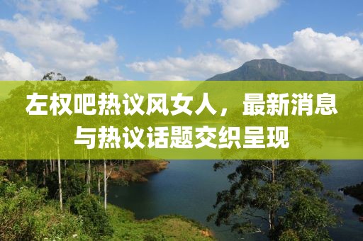 左權(quán)吧熱議風(fēng)女人，最新消息與熱議話題交織呈現(xiàn)