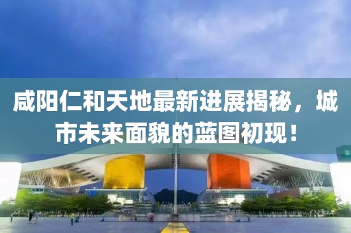 咸陽仁和天地最新進展揭秘，城市未來面貌的藍圖初現(xiàn)！