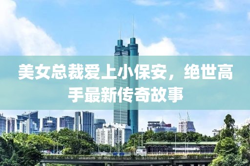 美女總裁愛上小保安，絕世高手最新傳奇故事