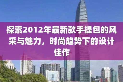 探索2012年最新款手提包的風采與魅力，時尚趨勢下的設(shè)計佳作