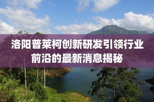 洛陽普萊柯創(chuàng)新研發(fā)引領(lǐng)行業(yè)前沿的最新消息揭秘