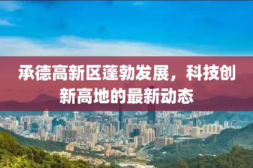 承德高新區(qū)蓬勃發(fā)展，科技創(chuàng)新高地的最新動(dòng)態(tài)