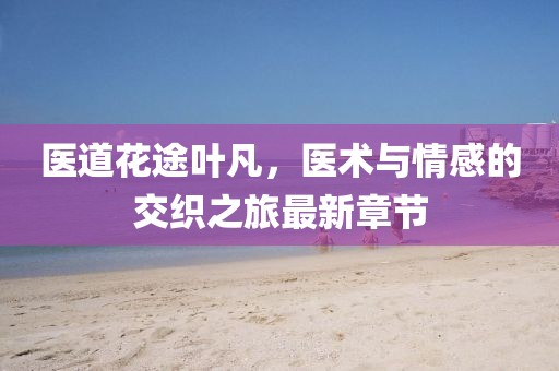 醫(yī)道花途葉凡，醫(yī)術(shù)與情感的交織之旅最新章節(jié)