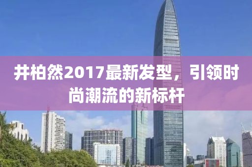 井柏然2017最新發(fā)型，引領時尚潮流的新標桿