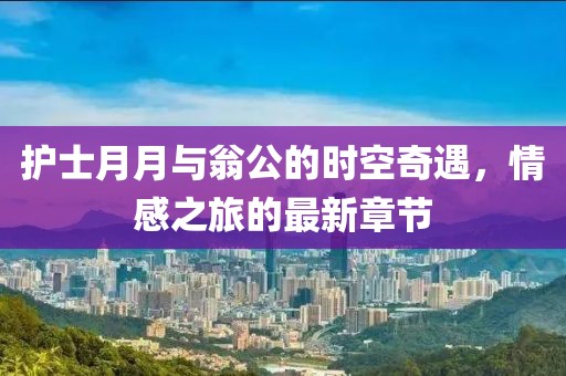 護(hù)士月月與翁公的時(shí)空奇遇，情感之旅的最新章節(jié)