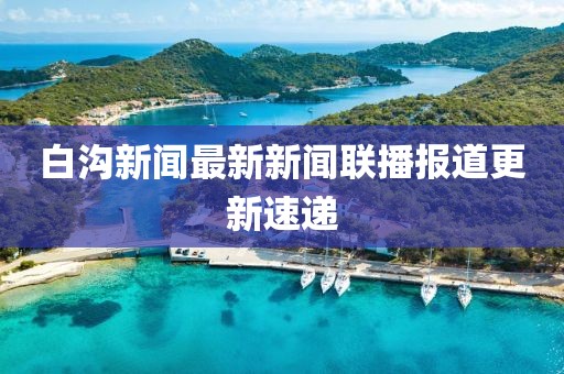 白溝新聞最新新聞聯(lián)播報(bào)道更新速遞