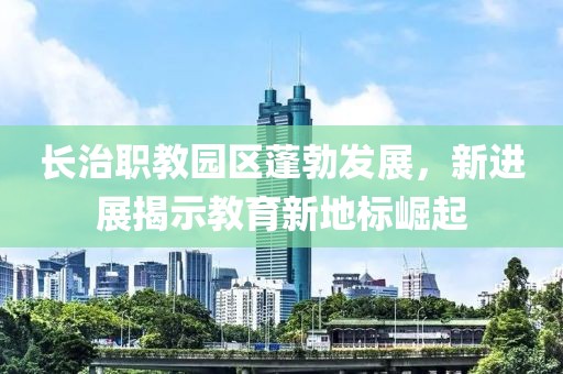 長治職教園區(qū)蓬勃發(fā)展，新進(jìn)展揭示教育新地標(biāo)崛起