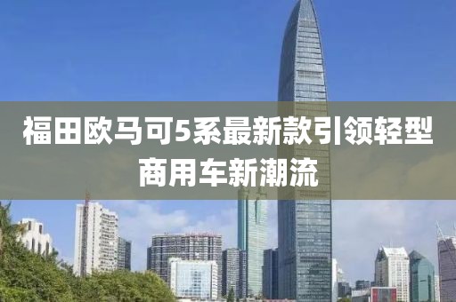 福田歐馬可5系最新款引領(lǐng)輕型商用車新潮流