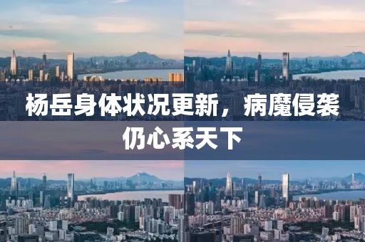 楊岳身體狀況更新，病魔侵襲仍心系天下
