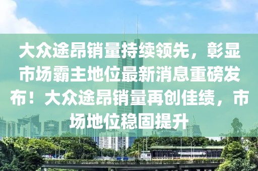 大眾途昂銷量持續(xù)領(lǐng)先，彰顯市場(chǎng)霸主地位最新消息重磅發(fā)布！大眾途昂銷量再創(chuàng)佳績(jī)，市場(chǎng)地位穩(wěn)固提升