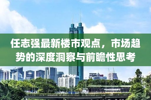 任志強(qiáng)最新樓市觀點，市場趨勢的深度洞察與前瞻性思考