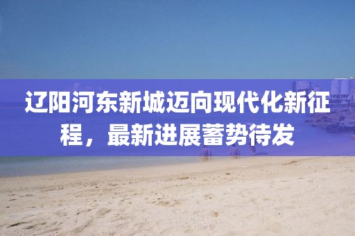 遼陽(yáng)河?xùn)|新城邁向現(xiàn)代化新征程，最新進(jìn)展蓄勢(shì)待發(fā)