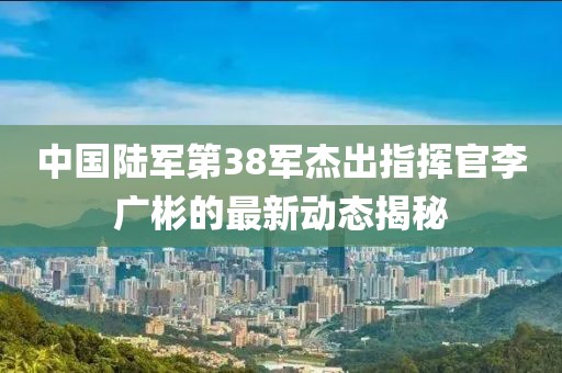 中國陸軍第38軍杰出指揮官李廣彬的最新動態(tài)揭秘