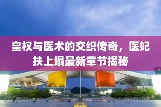 皇權(quán)與醫(yī)術(shù)的交織傳奇，醫(yī)妃扶上塌最新章節(jié)揭秘