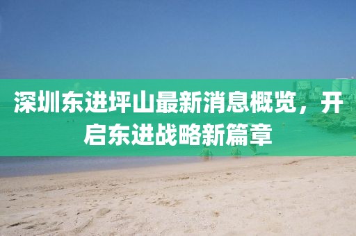 深圳東進(jìn)坪山最新消息概覽，開啟東進(jìn)戰(zhàn)略新篇章