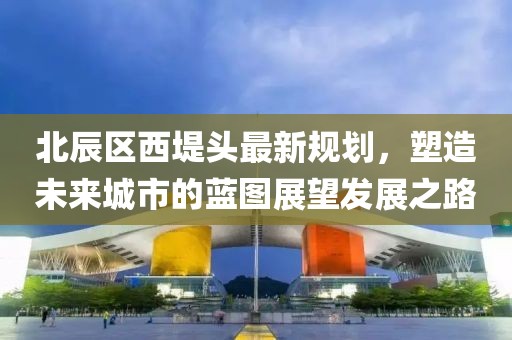 北辰區(qū)西堤頭最新規(guī)劃，塑造未來城市的藍(lán)圖展望發(fā)展之路