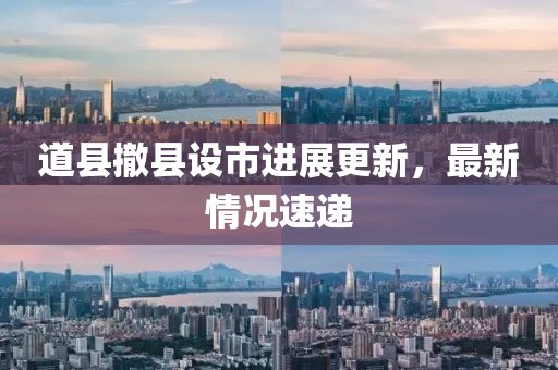 道縣撤縣設市進展更新，最新情況速遞
