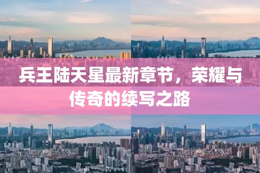 兵王陸天星最新章節(jié)，榮耀與傳奇的續(xù)寫之路