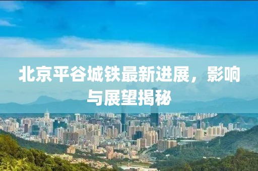 北京平谷城鐵最新進展，影響與展望揭秘