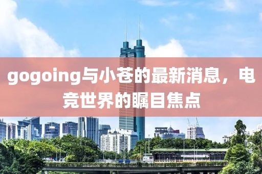 gogoing與小蒼的最新消息，電競世界的矚目焦點
