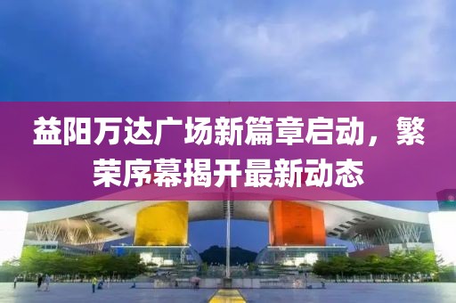 益陽萬達(dá)廣場(chǎng)新篇章啟動(dòng)，繁榮序幕揭開最新動(dòng)態(tài)