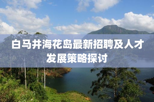 白馬井?；◢u最新招聘及人才發(fā)展策略探討