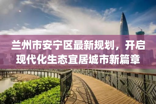 蘭州市安寧區(qū)最新規(guī)劃，開啟現(xiàn)代化生態(tài)宜居城市新篇章