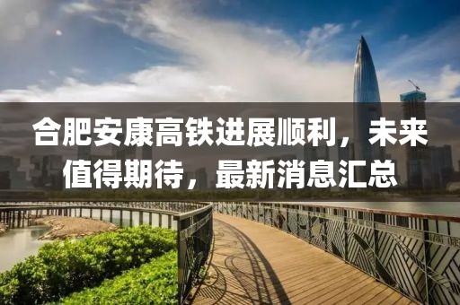 合肥安康高鐵進(jìn)展順利，未來值得期待，最新消息匯總