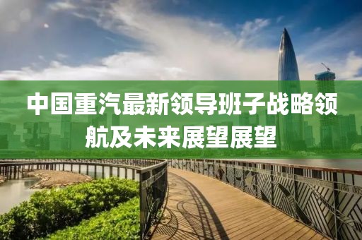 中國重汽最新領(lǐng)導(dǎo)班子戰(zhàn)略領(lǐng)航及未來展望展望