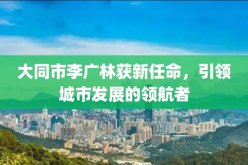 大同市李廣林獲新任命，引領(lǐng)城市發(fā)展的領(lǐng)航者