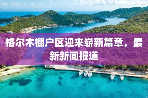 格爾木棚戶區(qū)迎來嶄新篇章，最新新聞報(bào)道