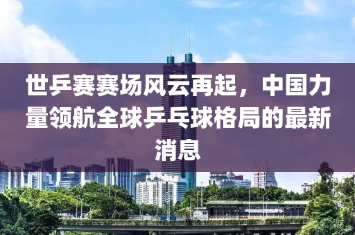 世乒賽賽場(chǎng)風(fēng)云再起，中國(guó)力量領(lǐng)航全球乒乓球格局的最新消息