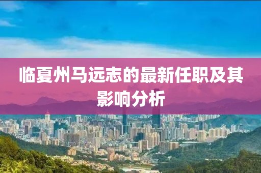 臨夏州馬遠(yuǎn)志的最新任職及其影響分析