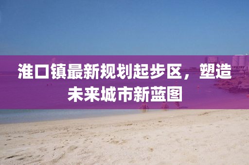 淮口鎮(zhèn)最新規(guī)劃起步區(qū)，塑造未來城市新藍(lán)圖