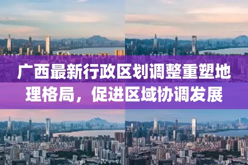 廣西最新行政區(qū)劃調(diào)整重塑地理格局，促進(jìn)區(qū)域協(xié)調(diào)發(fā)展