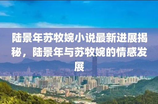 陸景年蘇牧婉小說最新進(jìn)展揭秘，陸景年與蘇牧婉的情感發(fā)展